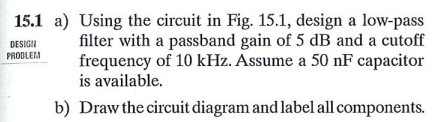 15.1 a) Using the circuit in Fig. 15.1, design a low-pass
filter with a passband gain of 5 dB and a cutoff
frequency of 10 kHz. Assume a 50 nF capacitor
DESIGII
PROBLEM
is available.
b) Draw the circuit diagram and label all components.
