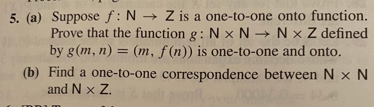 5. (a) Suppose f: N Z is a one-to-one onto function.
Prove that the function g: N x N N x Z defined
by g(m, n) = (m, f (n)) is one-to-one and onto.
%3D
(b) Find a one-to-one correspondence between N x N
and N x Z.2 dt avm
