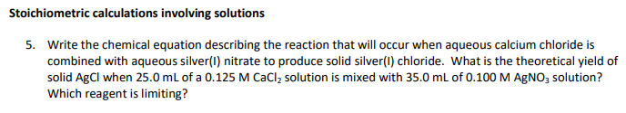 Stoichiometric calculations involving solutions
5. Write the chemical equation describing the reaction that will occur when aqueous calcium chloride is
combined with aqueous silver(1) nitrate to produce solid silver(1) chloride. What is the theoretical yield of
solid AgCl when 25.0 mL of a 0.125 M CaCl, solution is mixed with 35.0 mL of 0.100 M AGNO, solution?
Which reagent is limiting?
