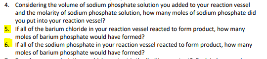 4. Considering the volume of sodium phosphate solution you added to your reaction vessel
and the molarity of sodium phosphate solution, how many moles of sodium phosphate did
you put into your reaction vessel?
5. If all of the barium chloride in your reaction vessel reacted to form product, how many
moles of barium phosphate would have formed?
6. If all of the sodium phosphate in your reaction vessel reacted to form product, how many
moles of barium phosphate would have formed?
