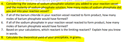 4. Considering the volume of sodium phosphate solution you added to your reaction vessel
and the molarity of sodium phosphate solution, how many moles of sodium phosphate did
you put into your reaction vessel?
5. If all of the barium chloride in your reaction vessel reacted to form product, how many
moles of barium phosphate would have formed?
6. If all of the sodium phosphate in your reaction vessel reacted to form product, how many
moles of barium phosphate would have formed?
7. Based on your calculations, which reactant is the limiting reactant? Explain how you know
in words.
8. Calculate the theoretical yield of your precipitate, in grams.
