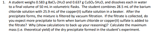 1. A student weighs 0.583 g BaClz-2H20 and 0.637 g Cus0:-5H20, and dissolves each in water
to a final volume of 50 ml in volumetric flasks. The student combines 28.5 mL of the barium
chloride solution with 25.9 ml of the copper(II) sulfate solution in a beaker. After the
precipitate forms, the mixture is filtered by vacuum filtration. If the filtrate is collected, do
you expect more precipitate to form when barium chloride or copper(II) sulfate is added to
the filtrate? Why (show calculations to back up your reasoning)? Calculate the maximum
mass (i.e. theoretical yield) of the dry precipitate formed in the student's experiment.

