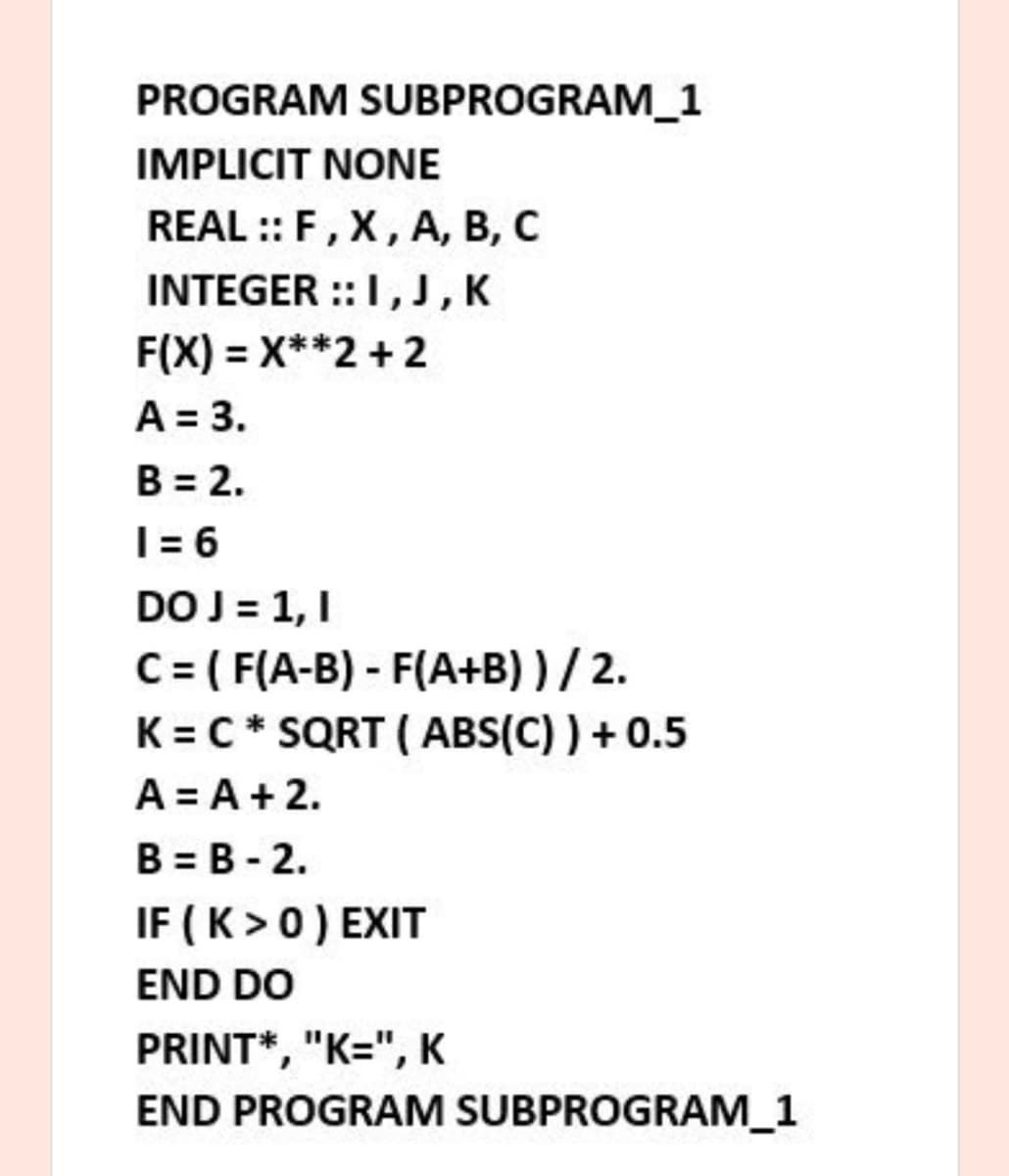 PROGRAM SUBPROGRAM_1
IMPLICIT NONE
REAL :: F, X, A, B, C
INTEGER ::I,J, K
F(X) = X**2 + 2
A = 3.
B = 2.
T = 6
DO J = 1, I
C = ( F(A-B) - F(A+B) ) / 2.
K = C* SQRT ( ABS(C) ) + 0.5
A = A + 2.
B = B - 2.
IF ( K >0) EXIT
END DO
PRINT*, "K=", K
END PROGRAM SUBPROGRAM_1
