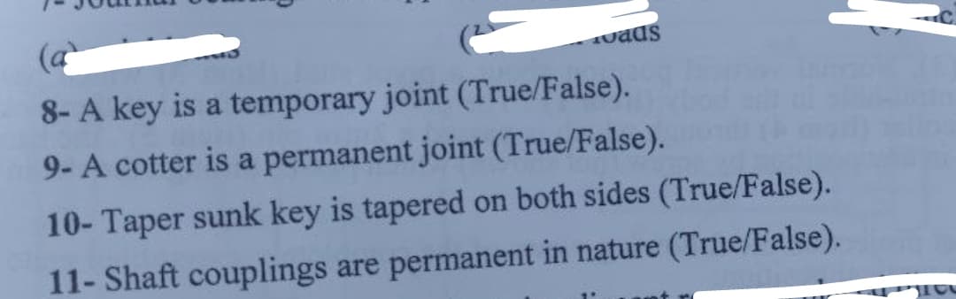 (a
uads
8- A key is a temporary joint (True/False).
9- A cotter is a permanent joint (True/False).
10- Taper sunk key is tapered on both sides (True/False).
11- Shaft couplings are permanent in nature (True/False).
