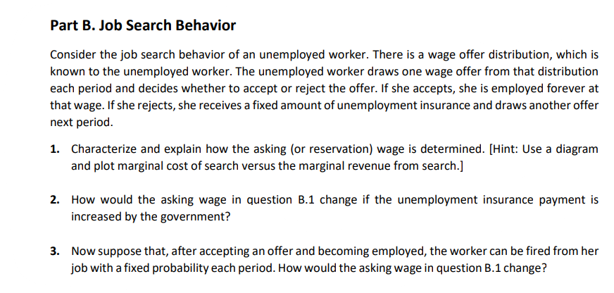 Part B. Job Search Behavior
Consider the job search behavior of an unemployed worker. There is a wage offer distribution, which is
known to the unemployed worker. The unemployed worker draws one wage offer from that distribution
each period and decides whether to accept or reject the offer. If she accepts, she is employed forever at
that wage. If she rejects, she receives a fixed amount of unemployment insurance and draws another offer
next period.
1. Characterize and explain how the asking (or reservation) wage is determined. [Hint: Use a diagram
and plot marginal cost of search versus the marginal revenue from search.]
2. How would the asking wage in question B.1 change if the unemployment insurance payment is
increased by the government?
3. Now suppose that, after accepting an offer and becoming employed, the worker can be fired from her
job with a fixed probability each period. How would the asking wage in question B.1 change?
