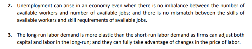 2. Unemployment can arise in an economy even when there is no imbalance between the number of
available workers and number of available jobs; and there is no mismatch between the skills of
available workers and skill requirements of available jobs.
3. The long-run labor demand is more elastic than the short-run labor demand as firms can adjust both
capital and labor in the long-run; and they can fully take advantage of changes in the price of labor.
