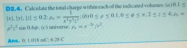 D2.4. Calculate the total charge within each of the indicated volumes: (a)0.1 <
|x1, lyl, Iz| < 0.2: p =
y3z3: (b)0 <p< 0.1,0 < ¢ <x, 2< 4; P =
p2z? sin 0.6; (c) universe: p, = e-2/r?.
Ans. 0; 1.018 mC; 6.28 C
