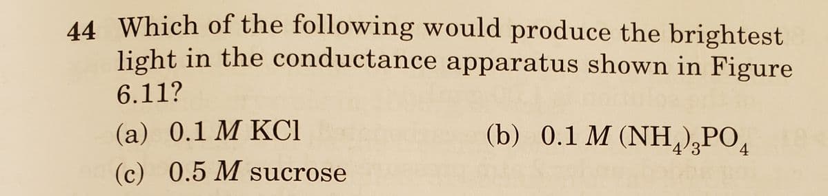 44 Which of the following would produce the brightest
light in the conductance apparatus shown in Figure
6.11?
(a) 0.1 M KCI
(b) 0.1 M (NH),PO,
4'3
4
(c) 0.5 M sucrose
