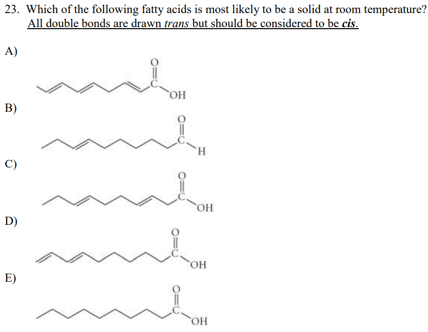 23. Which of the following fatty acids is most likely to be a solid at room temperature?
All double bonds are drawn trans but should be considered to be cis.
A)
HO.
H.
HO
D)
HO,
E)
HO
B.
