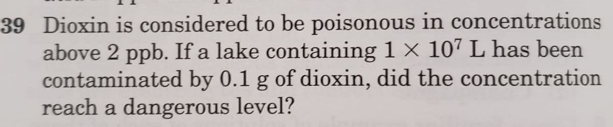 39 Dioxin is considered to be poisonous in concentrations
above 2 ppb. If a lake containing 1 × 107L has been
contaminated by 0.1 g of dioxin, did the concentration
reach a dangerous level?
