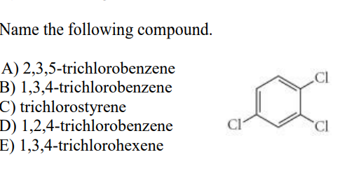 Name the following compound.
A) 2,3,5-trichlorobenzene
B) 1,3,4-trichlorobenzene
C) trichlorostyrene
D) 1,2,4-trichlorobenzene
E) 1,3,4-trichlorohexene
Cl
