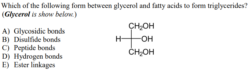 Which of the following form between glycerol and fatty acids to form triglycerides?
(Glycerol is show below.)
CH2OH
A) Glycosidic bonds
B) Disulfide bonds
C) Peptide bonds
D) Hydrogen bonds
E) Ester linkages
to
H-
ČH2OH
