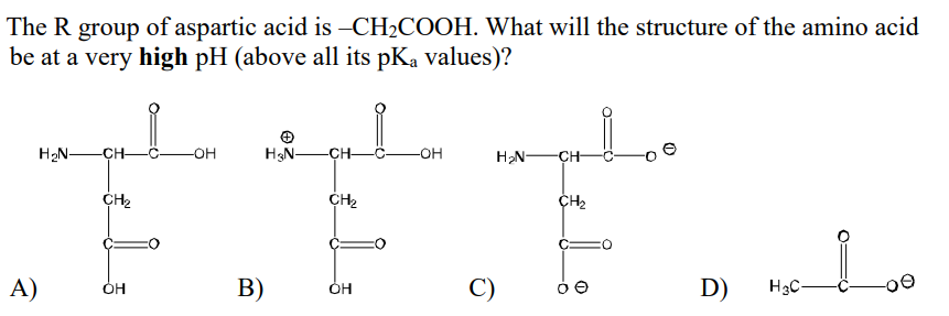 The R group of aspartic acid is -CH2COOH. What will the structure of the amino acid
be at a very high pH (above all its pKa values)?
H2N-
CH-
-C OH
H3N-
-CH-
-С— он
H2N-
-CH
CH2
CH2
A)
B)
C)
D)
H3C-
ÓH
ÓH
