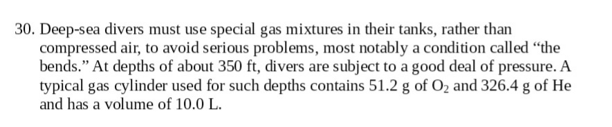 30. Deep-sea divers must use special gas mixtures in their tanks, rather than
compressed air, to avoid serious problems, most notably a condition called "the
bends." At depths of about 350 ft, divers are subject to a good deal of pressure. A
typical gas cylinder used for such depths contains 51.2 g of O2 and 326.4 g of He
and has a volume of 10.0 L.
