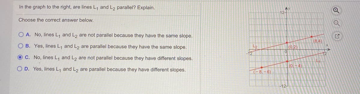 In the graph to the right, are lines L, and L2 parallel? Explain.
Ay
12-
Choose the correct answer below.
O A. No, lines L, and L, are not parallel because they have the same slope.
(8.4)
O B. Yes, lines L, and L2 are parallel because they have the same slope.
L2
|(02)
12
12
O C. No, lines L, and L2 are not parallel because they have different slopes.
(0-4
D. Yes, lines L, and L, are parallel because they have different slopes.
(-8,- 6)
-12-
