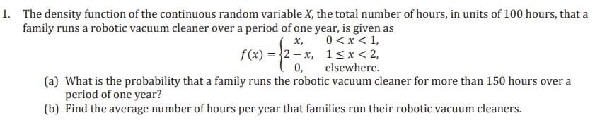 1. The density function of the continuous random variable X, the total number of hours, in units of 100 hours, that a
family runs a robotic vacuum cleaner over a period of one year, is given as
0 < x < 1,
х,
f(x) = }2 – x, 1<x< 2,
0,
(a) What is the probability that a family runs the robotic vacuum cleaner for more than 150 hours over a
elsewhere.
period of one year?
(b) Find the average number of hours per year that families run their robotic vacuum cleaners.
