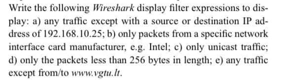 Write the following Wireshark display filter expressions to dis-
play: a) any traffic except with a source or destination IP ad-
dress of 192.168.10.25; b) only packets from a specific network
interface card manufacturer, e.g. Intel; c) only unicast traffic;
d) only the packets less than 256 bytes in length; e) any traffic
except from/to www.vgtu.lt.
