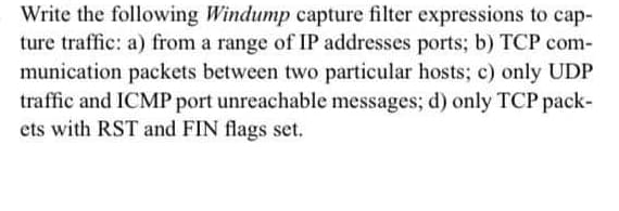 Write the following Windump capture filter expressions to cap-
ture traffic: a) from a range of IP addresses ports; b) TCP com-
munication packets between two particular hosts; c) only UDP
traffic and ICMP port unreachable messages; d) only TCP pack-
ets with RST and FIN flags set.
