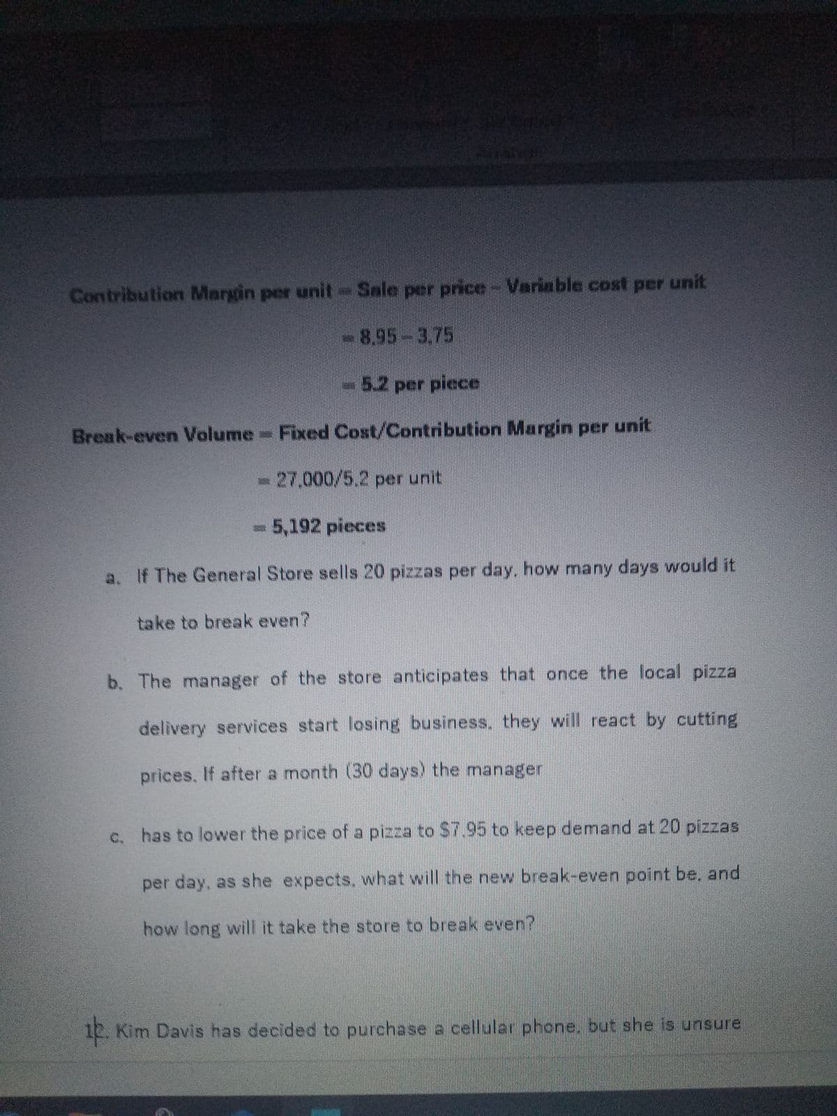 Contribution Margin per unit-Sale per price- Variable cost per unit
-8,95-3,75
-5.2 per piece
Break-even Volume Fixed Cost/Contribution Margin per unit
27,000/5.2 per unit
5,192 pieces
a. If The General Store sells 20 pizzas per day, how many days would it
take to break even?
b. The manager of the store anticipates that once the local pizza
delivery services start losing business. they will react by cutting
prices, If after a month (30 days) the manager
c. has to lower the price of a pizza to $7.95 to keep demand at 20 pizzas
per day, as she expects, what will the new break-even point be, and
how long will it take the store to break even?
10. Kim Davis has decided to purchase a cellular phone. but she is unsure
