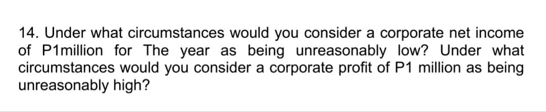 14. Under what circumstances would you consider a corporate net income
of P1million for The year as being unreasonably low? Under what
circumstances would you consider a corporate profit of P1 million as being
unreasonably high?
