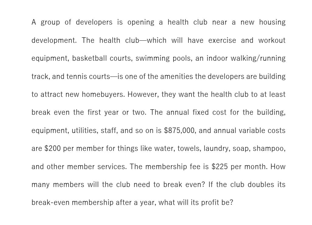A group of developers is opening a health club near a new housing
development. The health club-which will have exercise and workout
equipment, basketball courts, swimming pools, an indoor walking/running
track, and tennis courts-is one of the amenities the developers are building
to attract new homebuyers. However, they want the health club to at least
break even the first year or two. The annual fixed cost for the building,
equipment, utilities, staff, and so on is $875,000, and annual variable costs
are $200 per member for things like water, towels, laundry, soap, shampoo,
and other member services. The membership fee is $225 per month. How
many members will the club need to break even? If the club doubles its
break-even membership after a year, what will its profit be?
