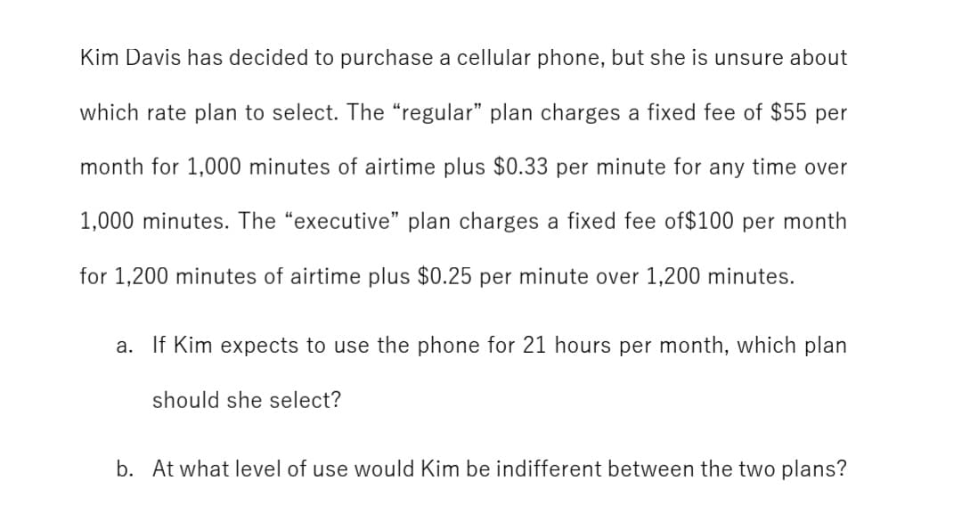 Kim Davis has decided to purchase a cellular phone, but she is unsure about
which rate plan to select. The "regular" plan charges a fixed fee of $55 per
month for 1,000 minutes of airtime plus $0.33 per minute for any time over
1,000 minutes. The "executive" plan charges a fixed fee of$100 per month
for 1,200 minutes of airtime plus $0.25 per minute over 1,200 minutes.
a. If Kim expects to use the phone for 21 hours per month, which plan
should she select?
b. At what level of use would Kim be indifferent between the two plans?
