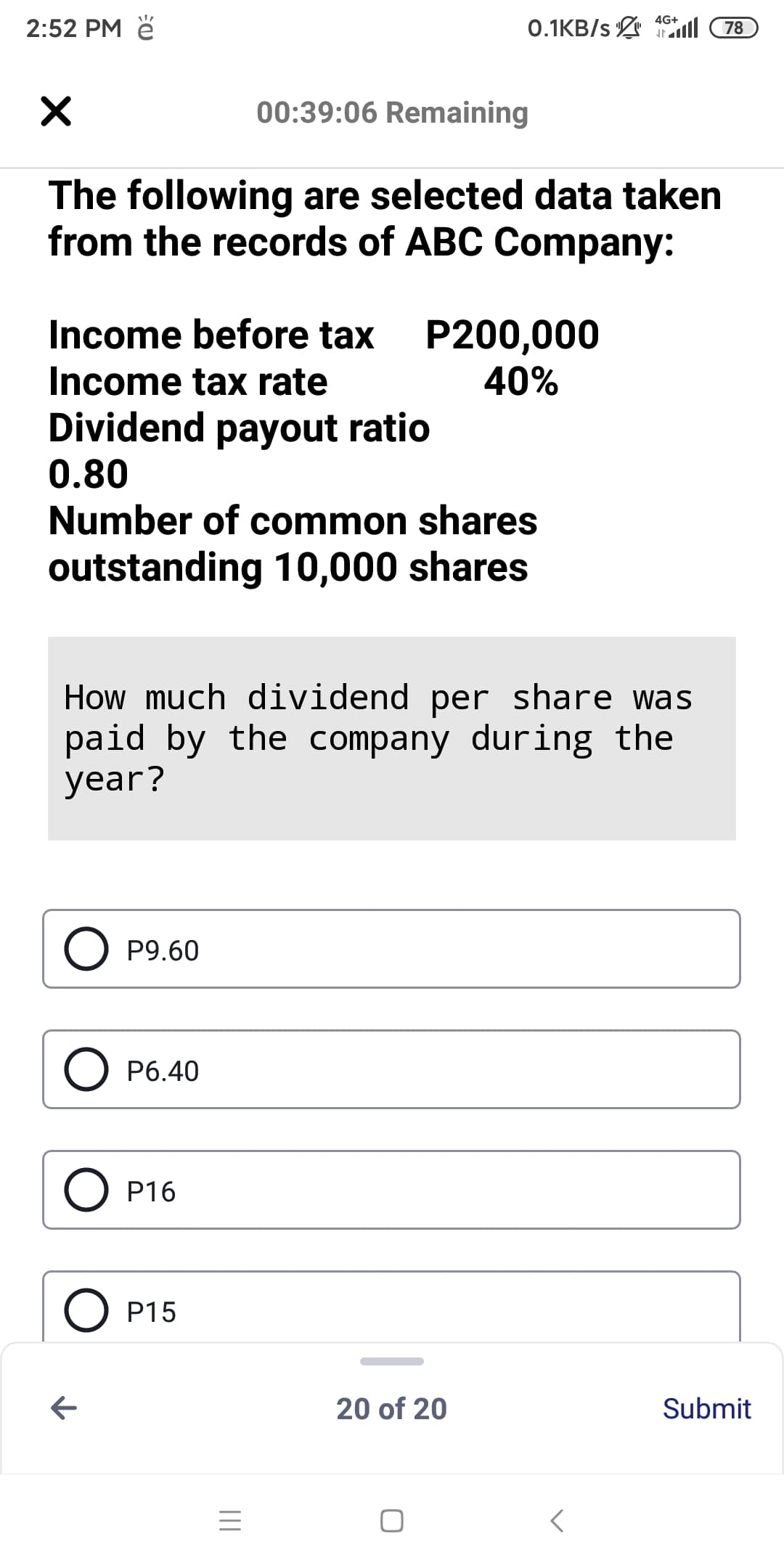 4G+
2:52 PM ě
0.1KB/s ll
78
00:39:06 Remaining
The following are selected data taken
from the records of ABC Company:
Income before tax
P200,000
40%
Income tax rate
Dividend payout ratio
0.80
Number of common shares
outstanding 10,000 shares
How much dividend per share was
paid by the company during the
year?
P9.60
O P6.40
O P16
O P15
20 of 20
Submit
