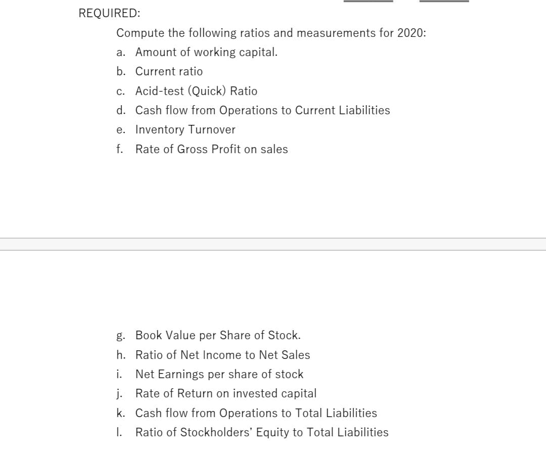 REQUIRED:
Compute the following ratios and measurements for 2020:
a. Amount of working capital.
b. Current ratio
c. Acid-test (Quick) Ratio
d. Cash flow from Operations to Current Liabilities
e. Inventory Turnover
f. Rate of Gross Profit on sales
g. Book Value per Share of Stock.
h. Ratio of Net Income to Net Sales
i.
Net Earnings per share of stock
j. Rate of Return on invested capital
k. Cash flow from Operations to Total Liabilities
I. Ratio of Stockholders' Equity to Total Liabilities
