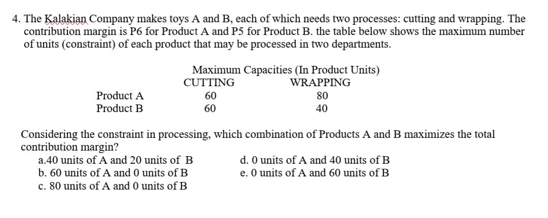 4. The Kalakian Company makes toys A and B, each of which needs two processes: cutting and wrapping. The
contribution margin is P6 for Product A and P5 for Product B. the table below shows the maximum number
of units (constraint) of each product that may be processed in two departments.
Maximum Capacities (In Product Units)
CUTTING
WRAPPING
Product A
60
80
Product B
60
40
Considering the constraint in processing, which combination of Products A and B maximizes the total
contribution margin?
a.40 units of A and 20 units of B
b. 60 units of A and 0 units of B
c. 80 units of A and 0 units of B
d. O units of A and 40 units of B
e. O units of A and 60 units of B
