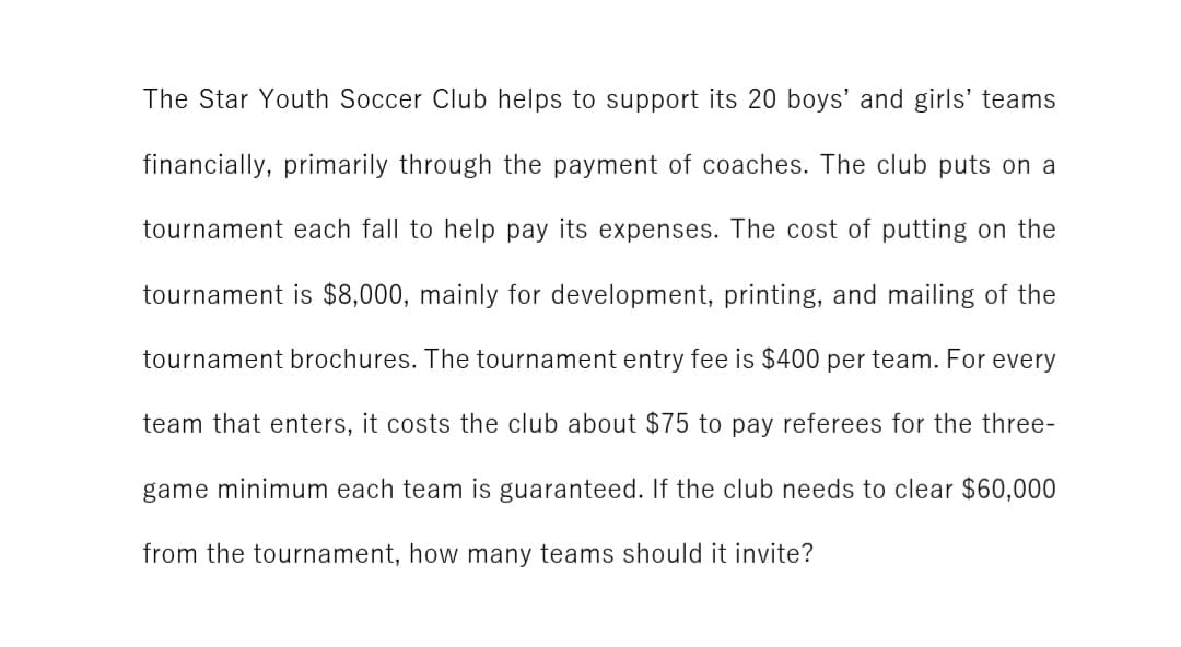 The Star Youth Soccer Club helps to support its 20 boys' and girls' teams
financially, primarily through the payment of coaches. The club puts on a
tournament each fall to help pay its expenses. The cost of putting on the
tournament is $8,000, mainly for development, printing, and mailing of the
tournament brochures. The tournament entry fee is $400 per team. For every
team that enters, it costs the club about $75 to pay referees for the three-
game minimum each team is guaranteed. If the club needs to clear $60,000
from the tournament, how many teams should it invite?
