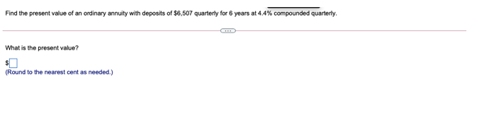 Find the present value of an ordinary annuity with deposits of $6,507 quarterly for 6 years at 4.4% compounded quarterly.
What is the present value?
(Round to the nearest cent as needed.)
