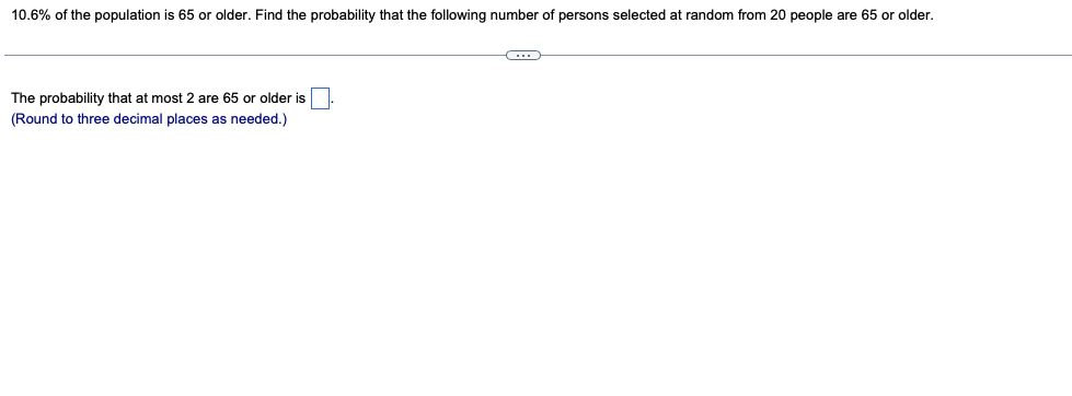 10.6% of the population is 65 or older. Find the probability that the following number of persons selected at random from 20 people are 65 or older.
The probability that at most 2 are 65 or older is
(Round to three decimal places as needed.)
