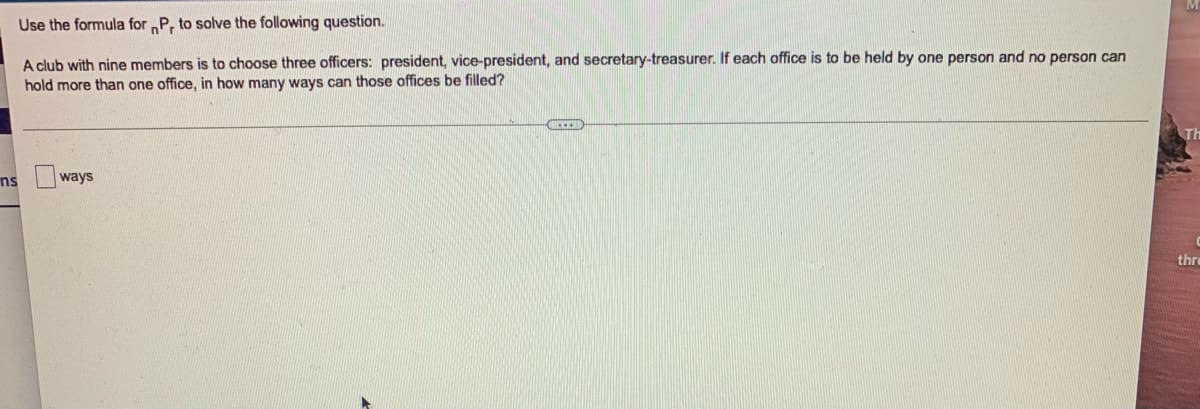 Use the formula for P, to solve the following question.
A club with nine members is to choose three officers: president, vice-president, and secretary-treasurer. If each office is to be held by one person and no person can
hold more than one office, in how many ways can those offices be filled?
Th
ns
ways
thre
