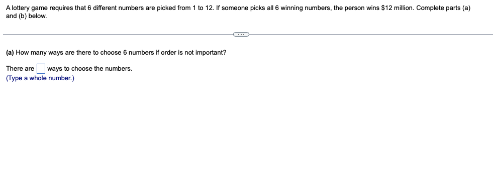 A lottery game requires that 6 different numbers are picked from 1 to 12. If someone picks all 6 winning numbers, the person wins $12 million. Complete parts (a)
and (b) below.
(a) How many ways are there to choose
numbers if order is not important?
There are ways to choose the numbers.
(Type a whole number.)
