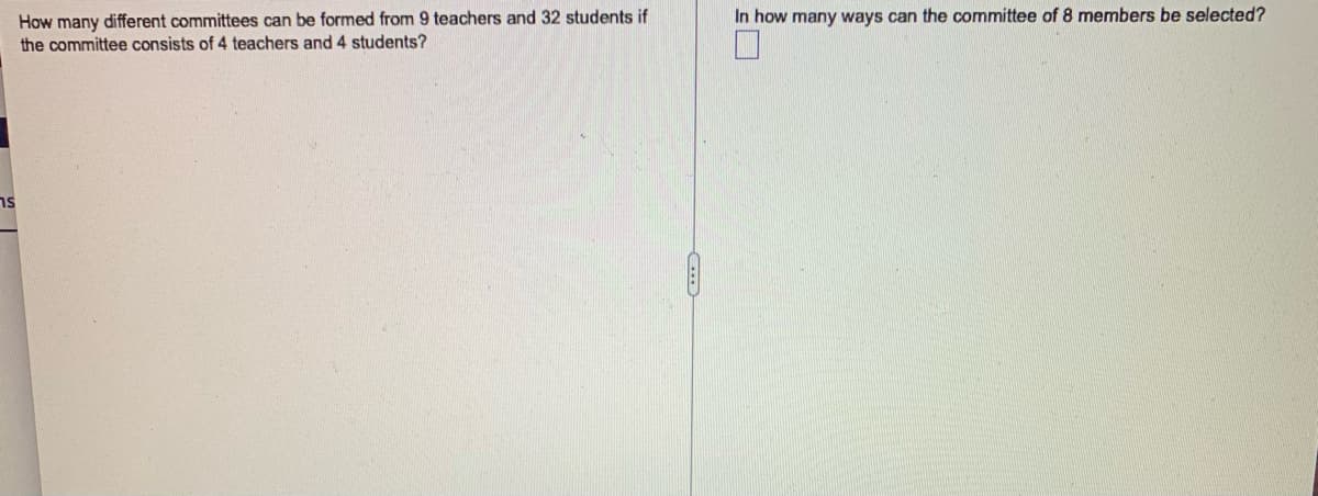 How many different committees can be formed from 9 teachers and 32 students if
the committee consists of 4 teachers and 4 students?
In how many ways can the committee of 8 members be selected?
ns
