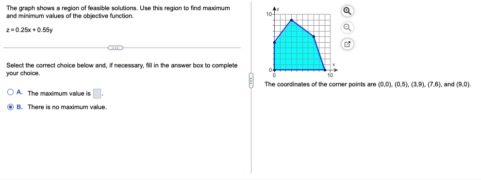 The graph shows a region of feasible solutions. Use this region to find maximum
and minimum values of the objective function.
10-
z= 0.25x + 0.55y
Select the correct choice below and, if necessary, fill in the answer box to complete
your choice.
10
The coordinates of the corner points are (0,0), (0,5), (3,9), (7,6), and (9,0).
O A. The maximum value is
O B. There is no maximum value.
...
