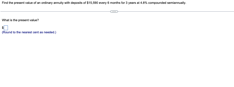 Find the present value of an ordinary annuity with deposits of $15,590 every 6 months for 3 years at 4.8% compounded semiannually.
What is the present value?
$
(Round to the nearest cent as needed.)
