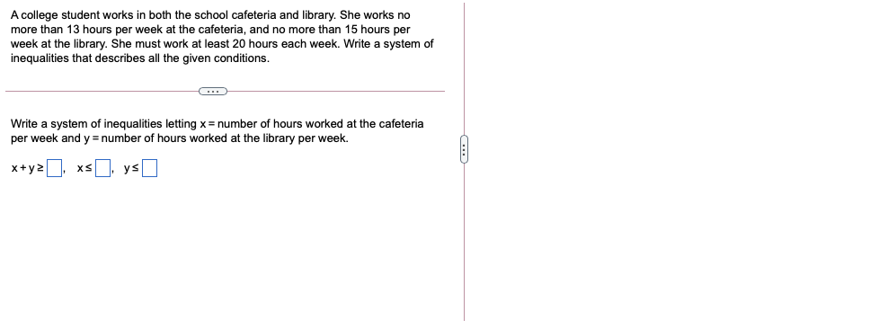 A college student works in both the school cafeteria and library. She works no
more than 13 hours per week at the cafeteria, and no more than 15 hours per
week at the library. She must work at least 20 hours each week. Write a system of
inequalities that describes all the given conditions.
Write a system of inequalities letting x = number of hours worked at the cafeteria
per week and y= number of hours worked at the library per week.
x+y2
xs, ys
