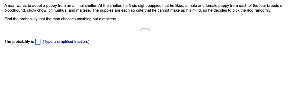 A man wants to adopt a puppy from an animal shelter. At the shelter, he finds eight puppies that he likes, a male and female puppy from each of the four breeds of
bloodhound, chow chow, chihuahua, and maltese. The puppies are each so cute that he cannot make up his mind, so he decides to pick the dog randomly.
Find the probability that the man chooses anything but a maltese.
The probability is
(Type a simplified fraction.)
