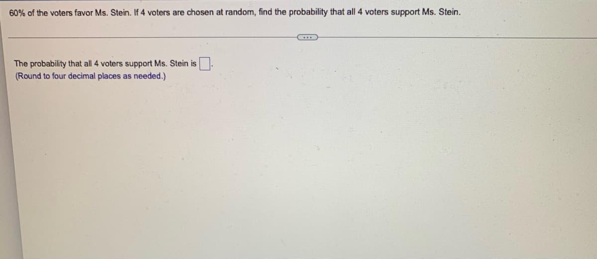 60% of the voters favor Ms. Stein. If 4 voters are chosen at random, find the probability that all 4 voters support Ms. Stein.
The probability that all 4 voters support Ms. Stein is
(Round to four decimal places as needed.)
