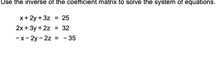 Use the inverse of the coefficient matrix to solve the system of equations.
x+ 2y + 3z = 25
2x + 3y +2z = 32
-x-2y - 2z = -35
