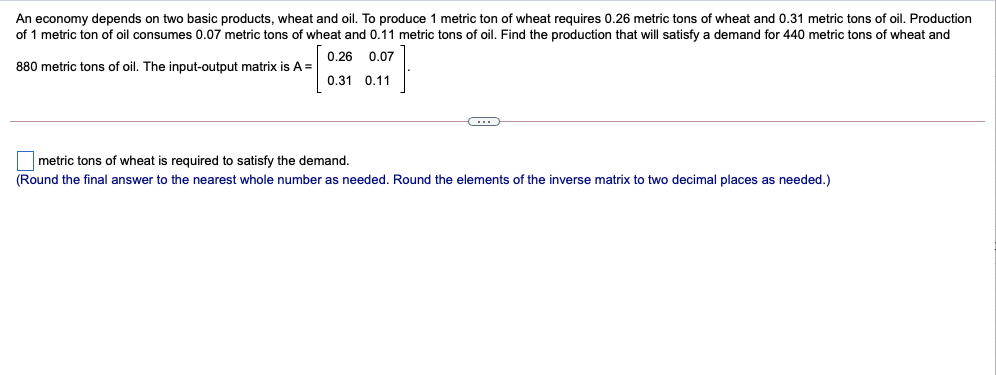 An economy depends on two basic products, wheat and oil. To produce 1 metric ton of wheat requires 0.26 metric tons of wheat and 0.31 metric tons of oil. Production
of 1 metric ton of oil consumes 0.07 metric tons of wheat and 0.11 metric tons of oil. Find the production that will satisfy a demand for 440 metric tons of wheat and
0.26 0.07
880 metric tons of oil. The input-output matrix is A =
0.31 0.11
metric tons of wheat is required to satisfy the demand.
(Round the final answer to the nearest whole number as needed. Round the elements of the inverse matrix to two decimal places as needed.)
