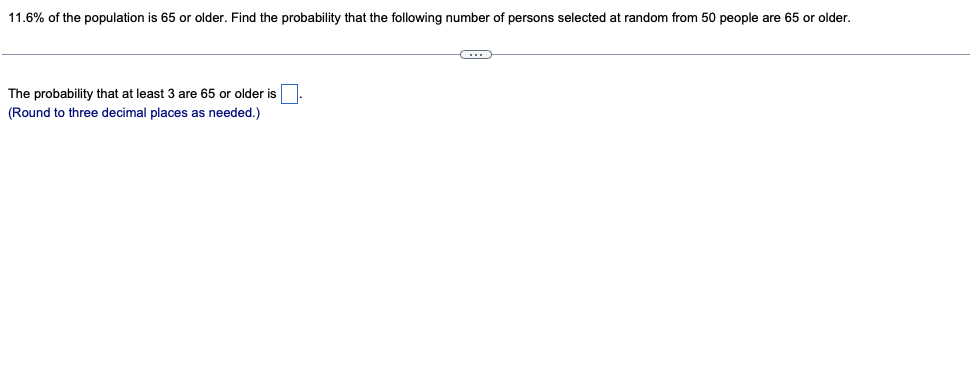 11.6% of the population is 65 or older. Find the probability that the following number of persons selected at random from 50 people are 65 or older.
The probability that at least 3 are 65 or older is
(Round to three decimal places as needed.)

