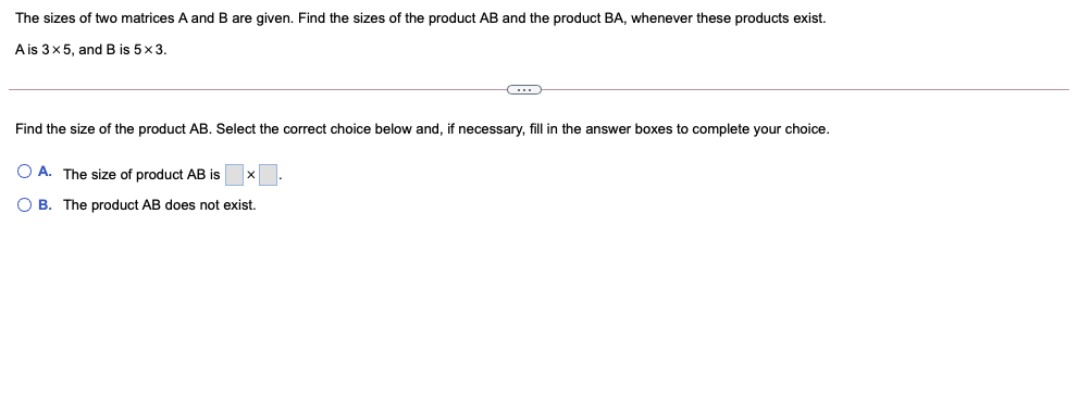 The sizes of two matrices A and B are given. Find the sizes of the product AB and the product BA, whenever these products exist.
A is 3x5, and B is 5x3.
Find the size of the product AB. Select the correct choice below and, if necessary, fill in the answer boxes to complete your choice.
O A. The size of product AB is
O B. The product AB does not exist.

