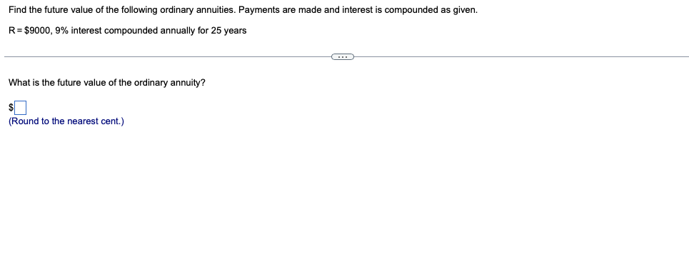 Find the future value of the following ordinary annuities. Payments are made and interest is compounded as given.
R= $9000, 9% interest compounded annually for 25 years
What is the future value of the ordinary annuity?
(Round to the nearest cent.)
