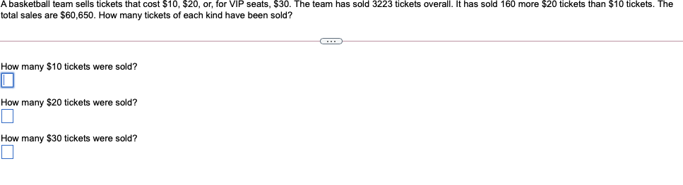 A basketball team sells tickets that cost $10, $20, or, for VIP seats, $30. The team has sold 3223 tickets overall. It has sold 160 more $20 tickets than $10 tickets. The
total sales are $60,650. How many tickets of each kind have been sold?
How many $10 tickets were sold?
How many $20 tickets were sold?
How many $30 tickets were sold?
