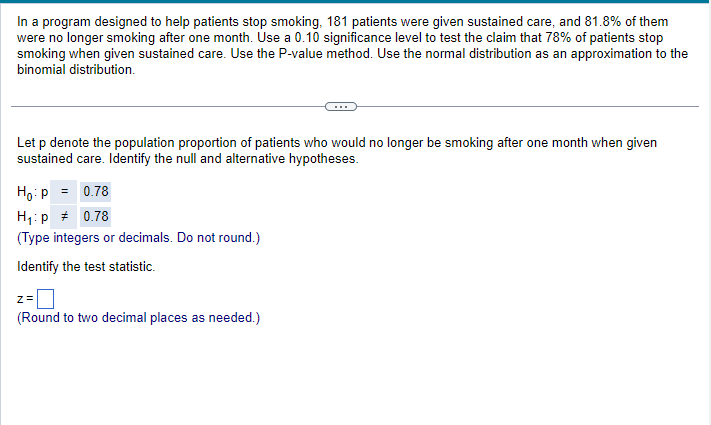 In a program designed to help patients stop smoking, 181 patients were given sustained care, and 81.8% of them
were no longer smoking after one month. Use a 0.10 significance level to test the claim that 78% of patients stop
smoking when given sustained care. Use the P-value method. Use the normal distribution as an approximation to the
binomial distribution.
Let p denote the population proportion of patients who would no longer be smoking after one month when given
sustained care. Identify the null and alternative hypotheses.
Ho: P = 0.78
H₁:p # 0.78
(Type integers or decimals. Do not round.)
Identify the test statistic.
Z=
(Round to two decimal places as needed.)