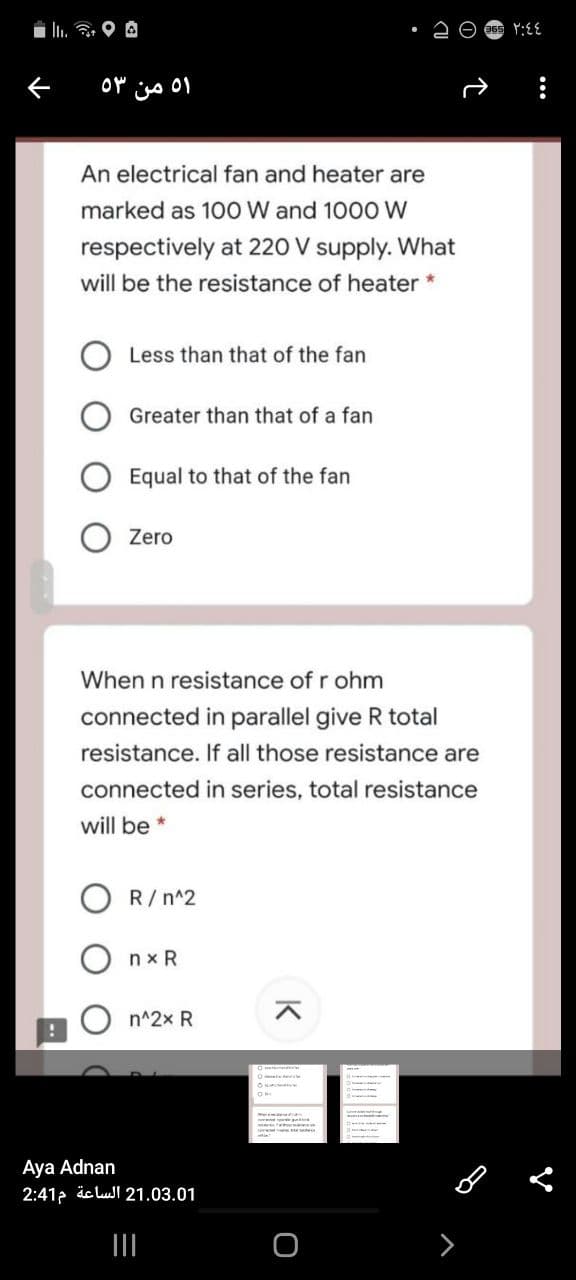 i llı. 3. O A
An electrical fan and heater are
marked as 100 W and 1000 W
respectively at 220 V supply. What
will be the resistance of heater *
Less than that of the fan
Greater than that of a fan
Equal to that of the fan
Zero
When n resistance of r ohm
connected in parallel give R total
resistance. If all those resistance are
connected in series, total resistance
will be *
R/n^2
nx R
n^2x R
Aya Adnan
2:412 äc lul 21.03.01
