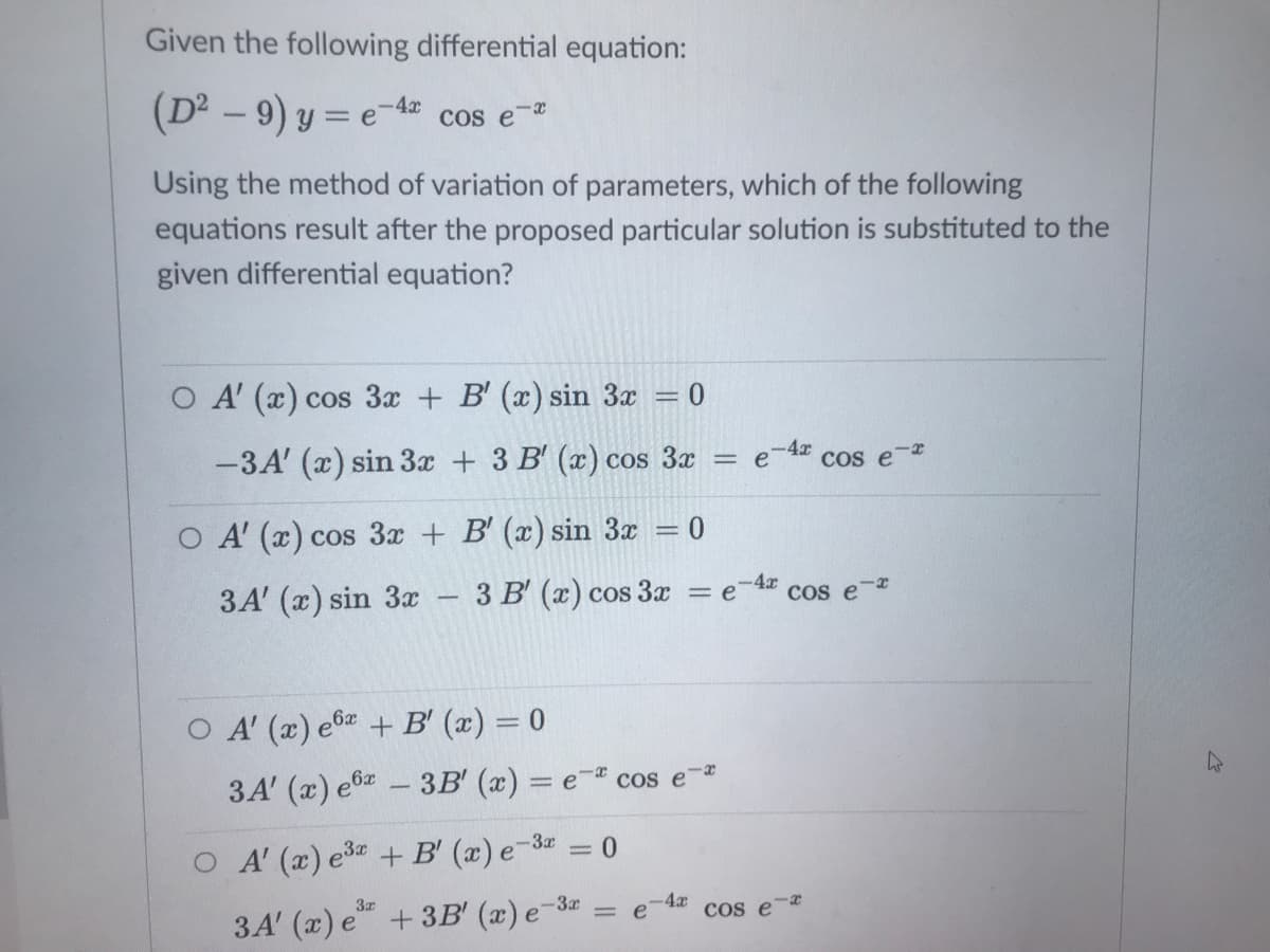 Given the following differential equation:
(D² – 9) y = e-4=
cos e-a
Using the method of variation of parameters, which of the following
equations result after the proposed particular solution is substituted to the
given differential equation?
O A' (x) cos 3x + B' (x) sin 3x = 0
-3A' (x) sin 3x + 3 B' (x) cos 3x
-4x
Cos e-*
O A' (x) cos 3x + B' (x) sin 3x = 0
3A' (x) sin 3x
3 B' (x) cos 3x
-4x
COs e-r
= e
O A' (x) e6 + B' (x) = 0
,6x
3A' (x) e6 - 3B' (x) = e- cos e-
O A (x) e3 + B' (x) e-3 = 0
3A' (x) e +3B' (x) e-3
4x
Cos e
%3D
