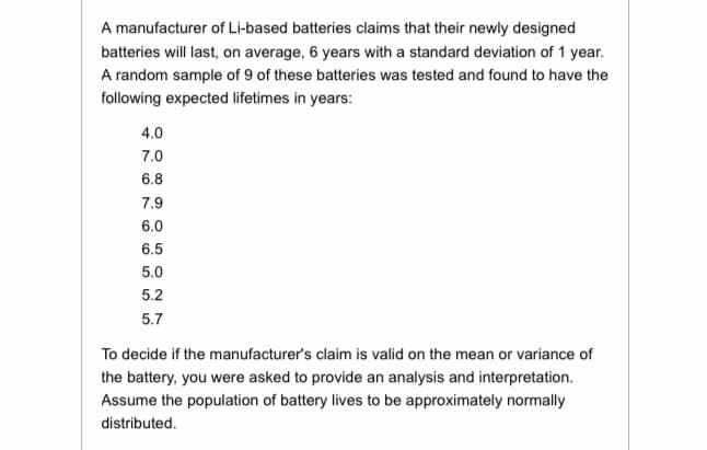A manufacturer of Li-based batteries claims that their newly designed
batteries will last, on average, 6 years with a standard deviation of 1 year.
A random sample of 9 of these batteries was tested and found to have the
following expected lifetimes in years:
4.0
7.0
6.8
7.9
6.0
6.5
5.0
5.2
5.7
To decide if the manufacturer's claim is valid on the mean or variance of
the battery, you were asked to provide an analysis and interpretation.
Assume the population of battery lives to be approximately normally
distributed.

